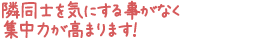 隣同士を気にする事がなく集中力が高まります!