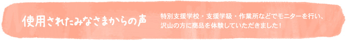 使用されたみなさまからの声〜特別支援学校・支援学級・作業所などでモニターを行い、沢山の方に商品を体験していただきました!